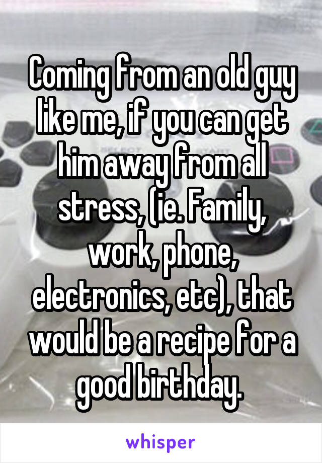 Coming from an old guy like me, if you can get him away from all stress, (ie. Family, work, phone, electronics, etc), that would be a recipe for a good birthday. 