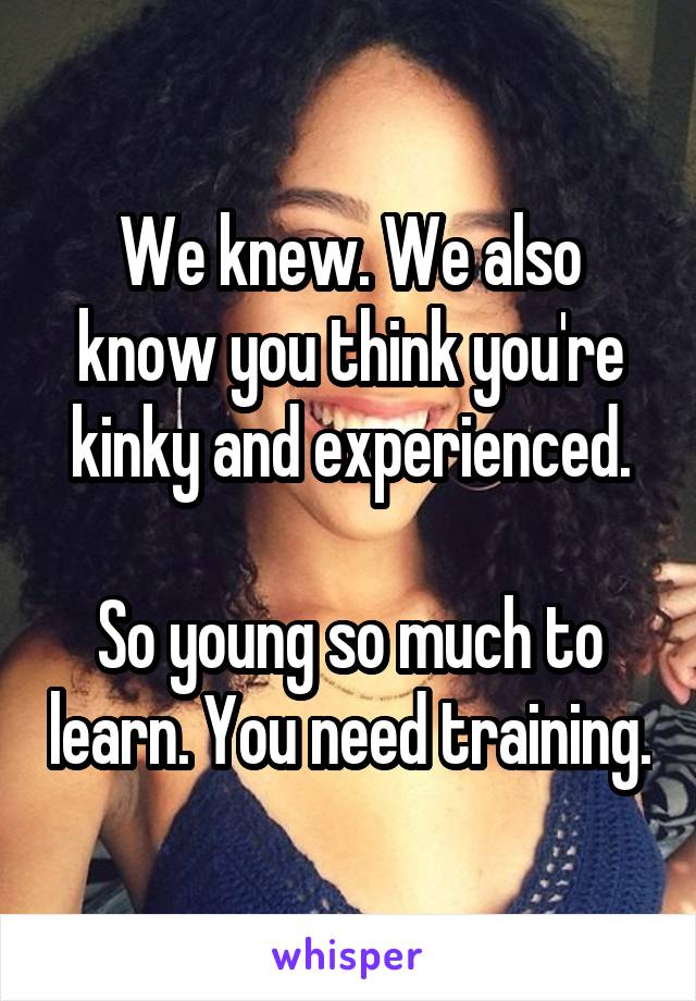 We knew. We also know you think you're kinky and experienced.

So young so much to learn. You need training.