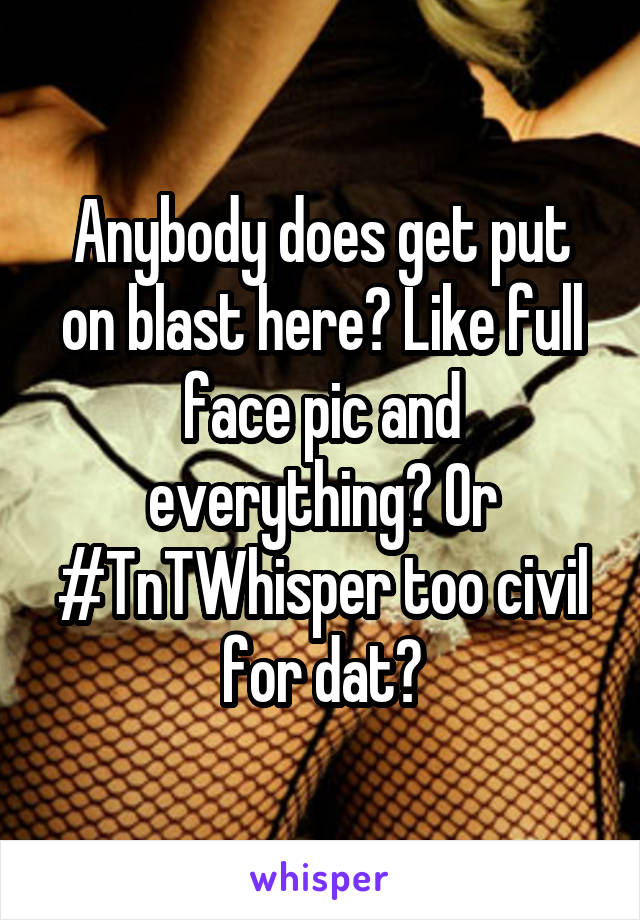 Anybody does get put on blast here? Like full face pic and everything? Or #TnTWhisper too civil for dat?