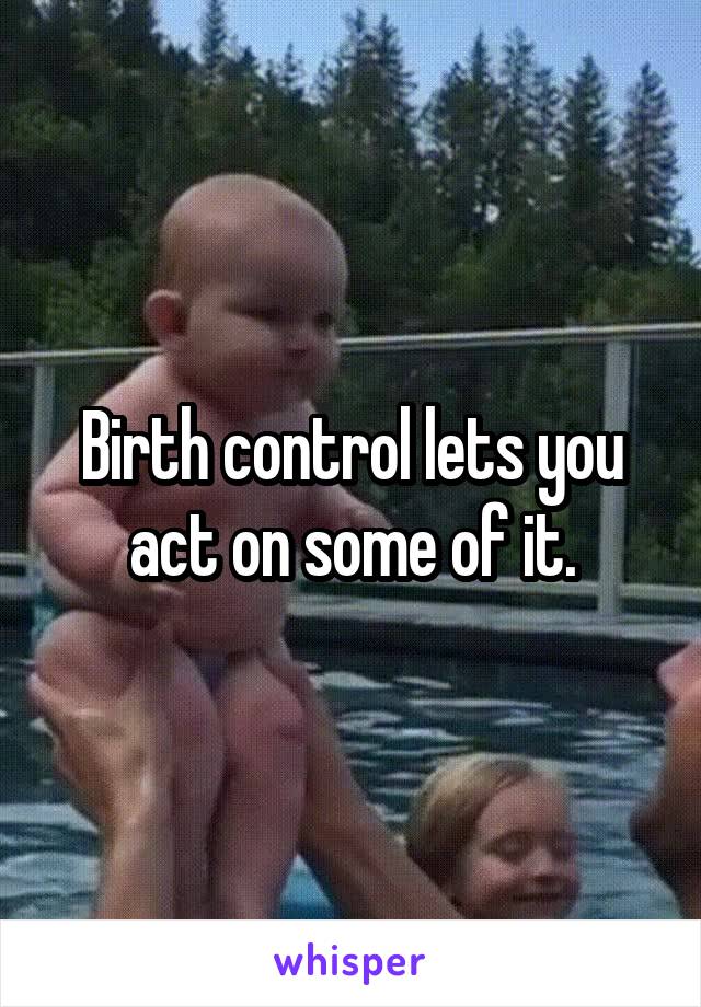 Birth control lets you act on some of it.