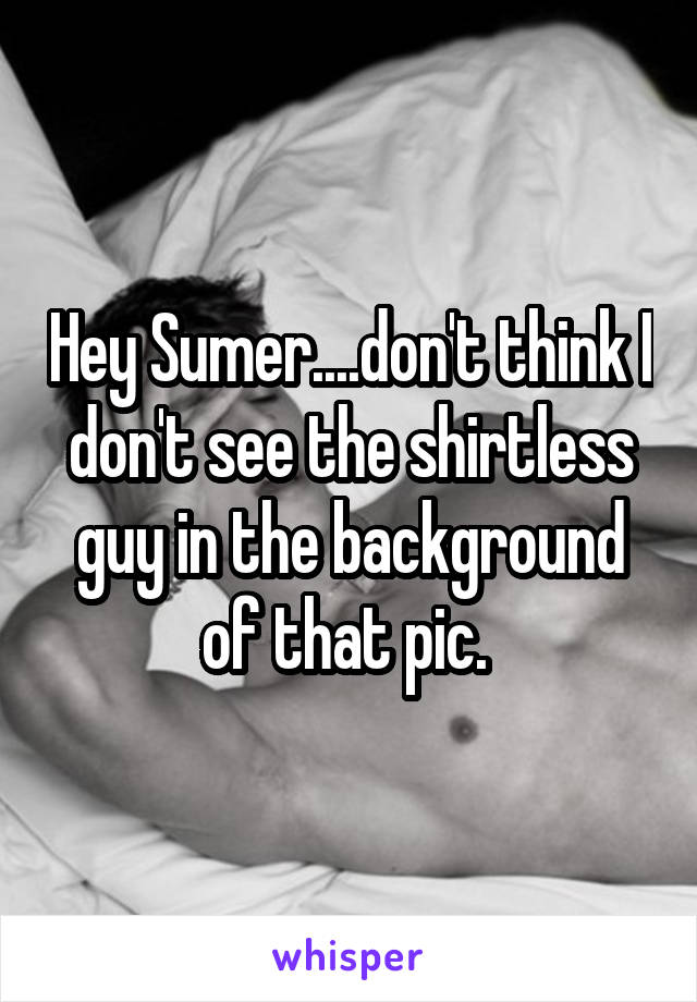 Hey Sumer....don't think I don't see the shirtless guy in the background of that pic. 