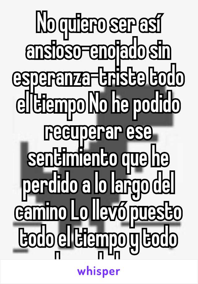 No quiero ser así ansioso-enojado sin esperanza-triste todo el tiempo No he podido recuperar ese sentimiento que he perdido a lo largo del camino Lo llevó puesto todo el tiempo y todo el mundo lo ve