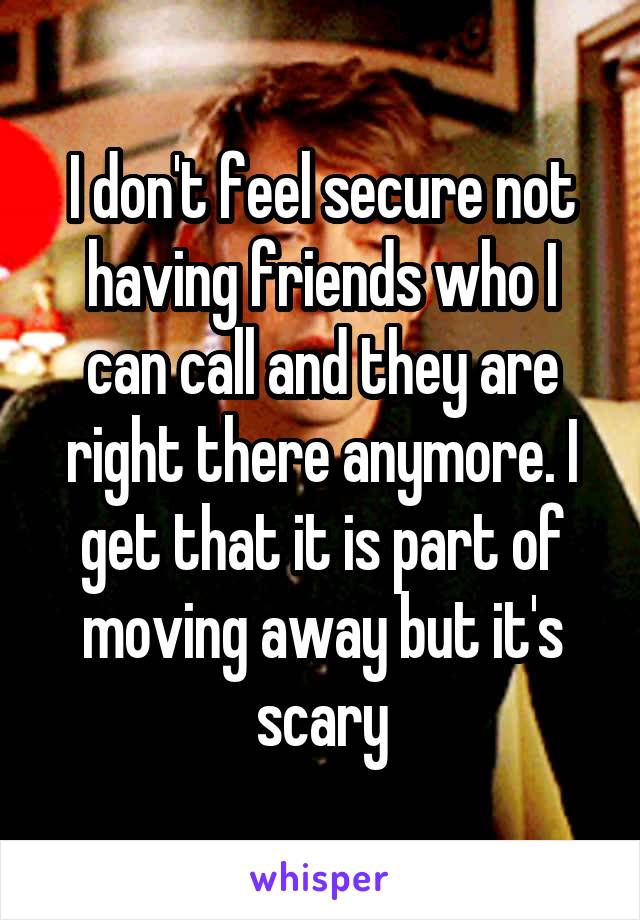 I don't feel secure not having friends who I can call and they are right there anymore. I get that it is part of moving away but it's scary