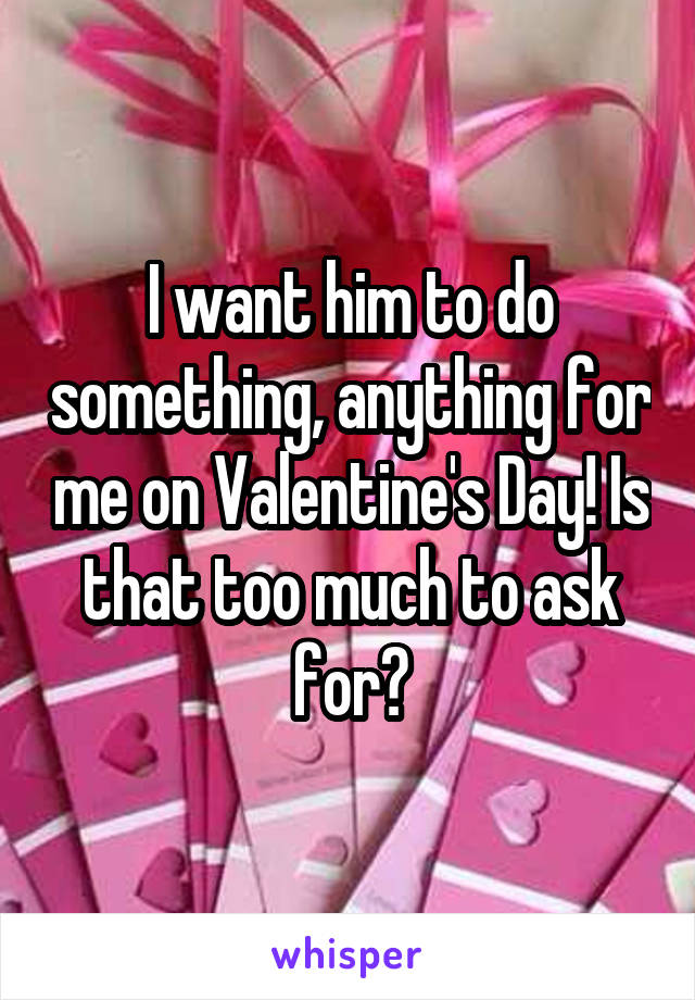 I want him to do something, anything for me on Valentine's Day! Is that too much to ask for?