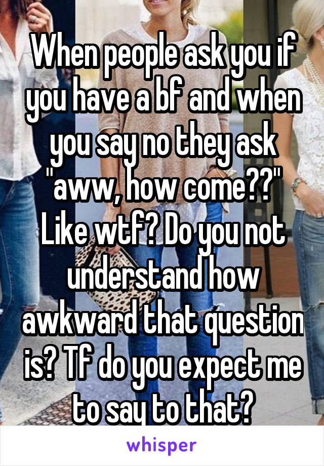 When people ask you if you have a bf and when you say no they ask "aww, how come??" Like wtf? Do you not understand how awkward that question is? Tf do you expect me to say to that?