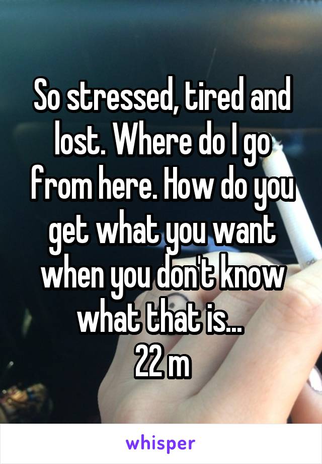 So stressed, tired and lost. Where do I go from here. How do you get what you want when you don't know what that is... 
22 m