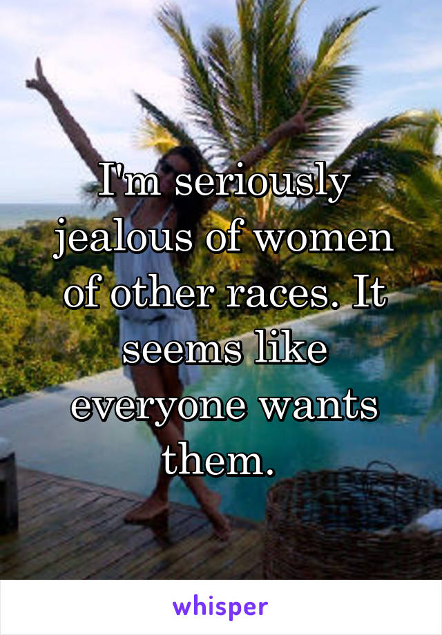 I'm seriously jealous of women of other races. It seems like everyone wants them. 