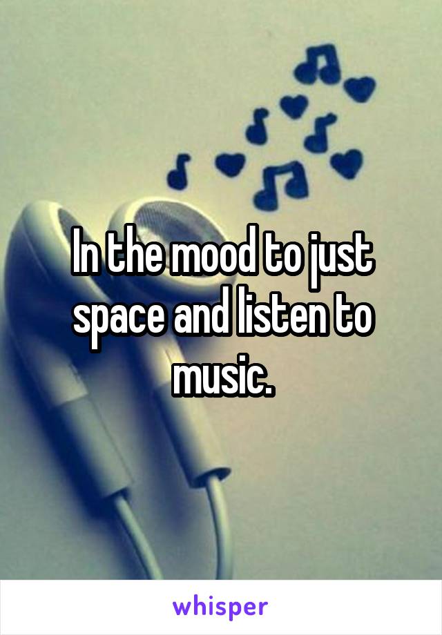 In the mood to just space and listen to music.