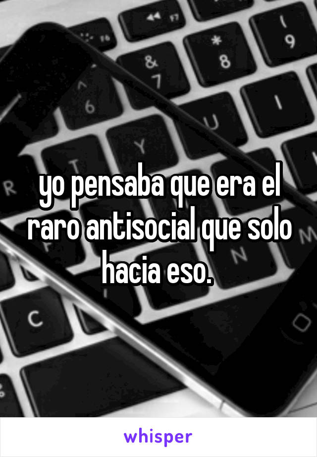 yo pensaba que era el raro antisocial que solo hacia eso. 