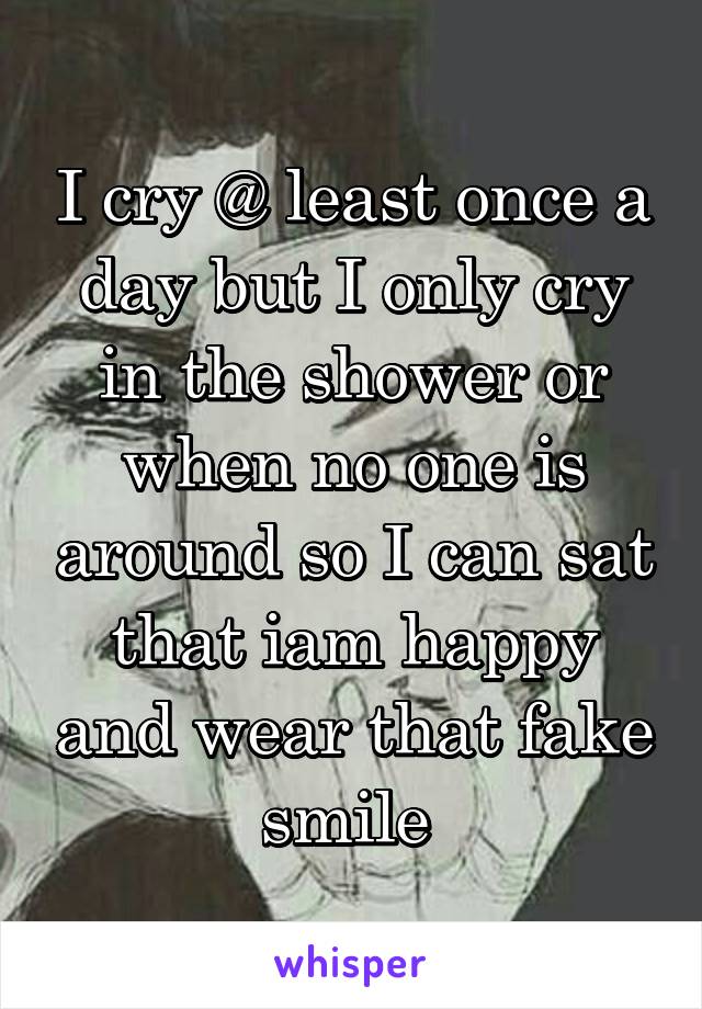 I cry @ least once a day but I only cry in the shower or when no one is around so I can sat that iam happy and wear that fake smile 