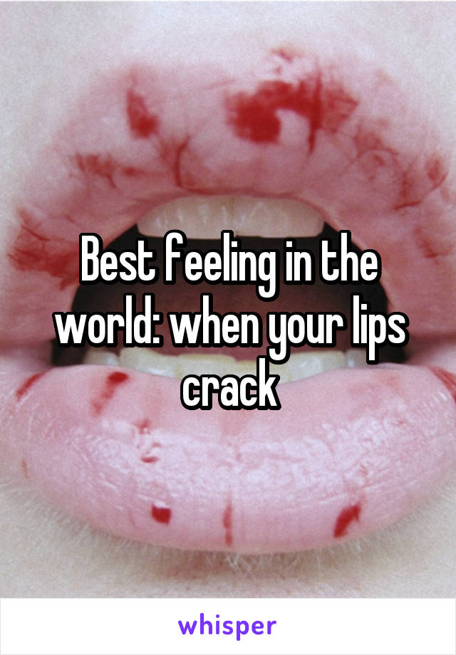 Best feeling in the world: when your lips crack