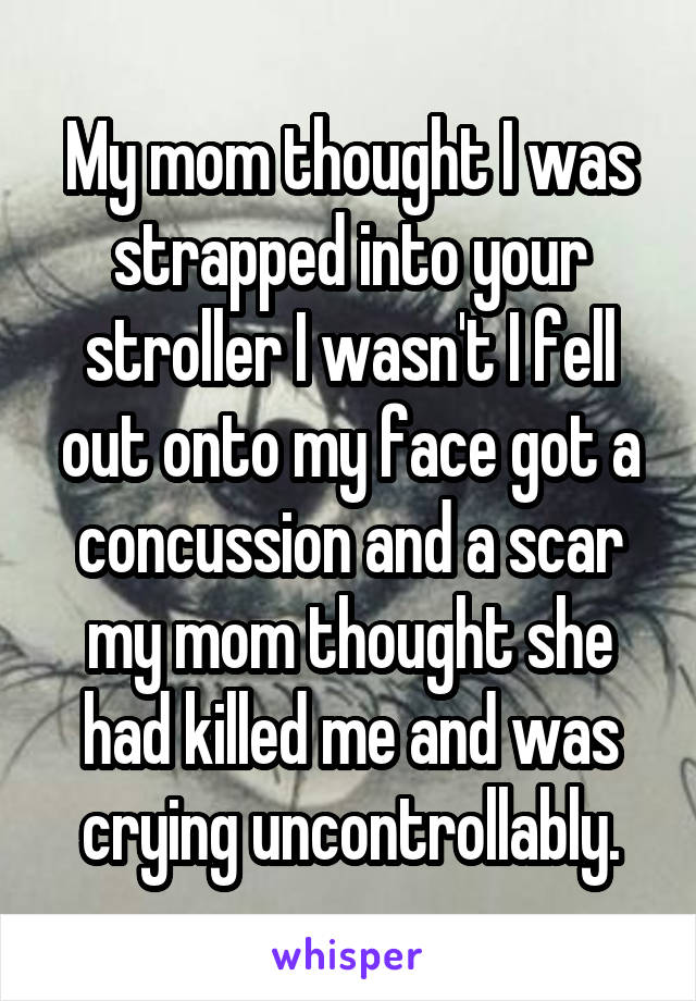 My mom thought I was strapped into your stroller I wasn't I fell out onto my face got a concussion and a scar my mom thought she had killed me and was crying uncontrollably.