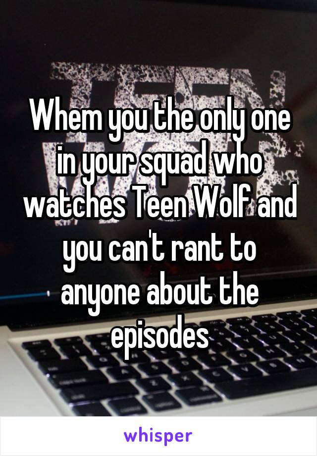 Whem you the only one in your squad who watches Teen Wolf and you can't rant to anyone about the episodes