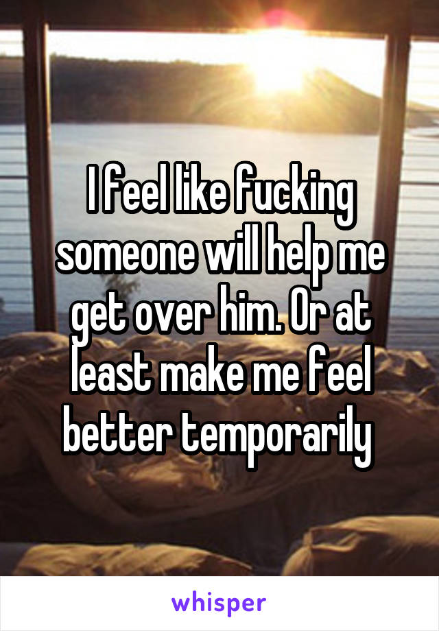 I feel like fucking someone will help me get over him. Or at least make me feel better temporarily 