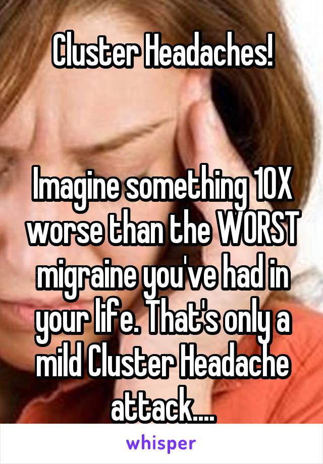 Cluster Headaches!


Imagine something 10X worse than the WORST migraine you've had in your life. That's only a mild Cluster Headache attack....