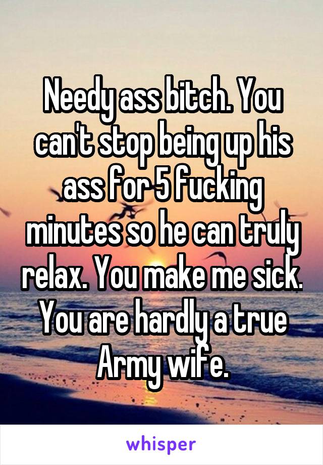 Needy ass bitch. You can't stop being up his ass for 5 fucking minutes so he can truly relax. You make me sick. You are hardly a true Army wife.