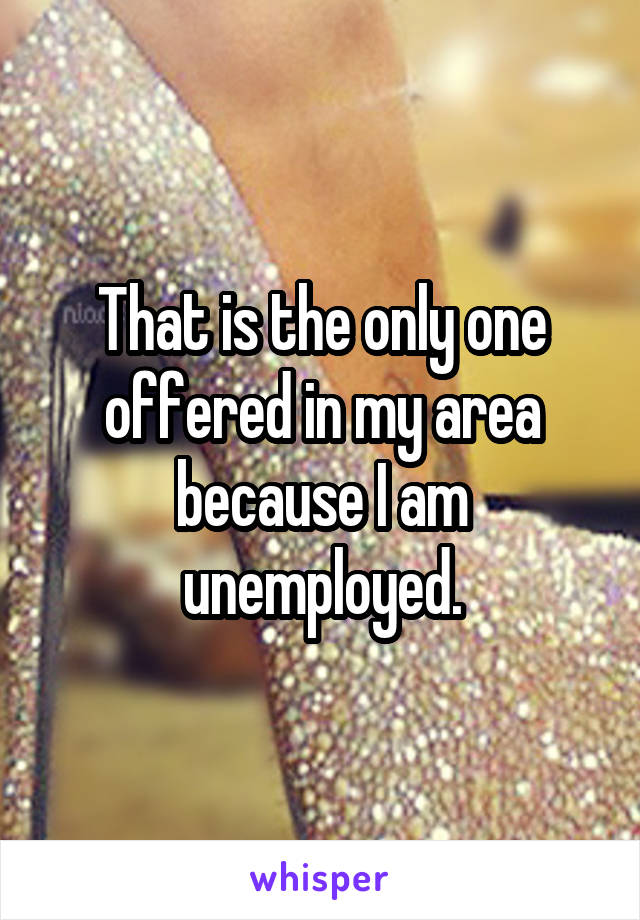 That is the only one offered in my area because I am unemployed.