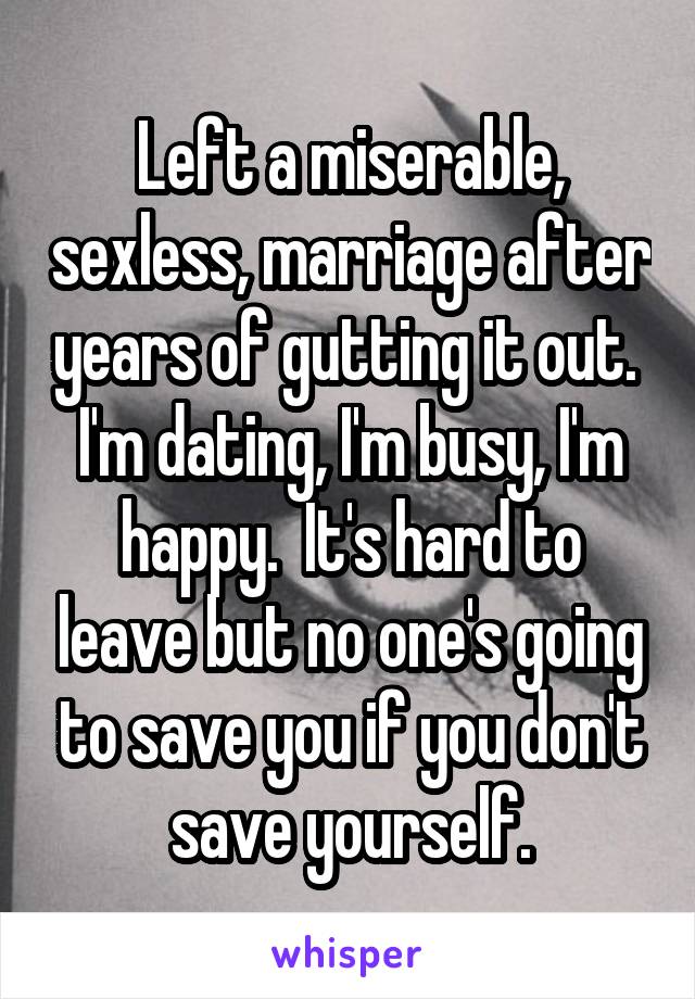 Left a miserable, sexless, marriage after years of gutting it out.  I'm dating, I'm busy, I'm happy.  It's hard to leave but no one's going to save you if you don't save yourself.