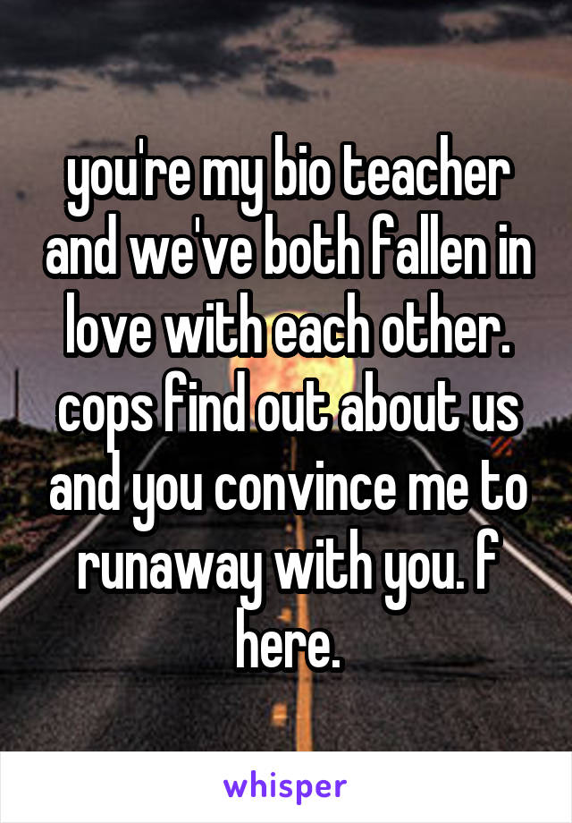 you're my bio teacher and we've both fallen in love with each other. cops find out about us and you convince me to runaway with you. f here.