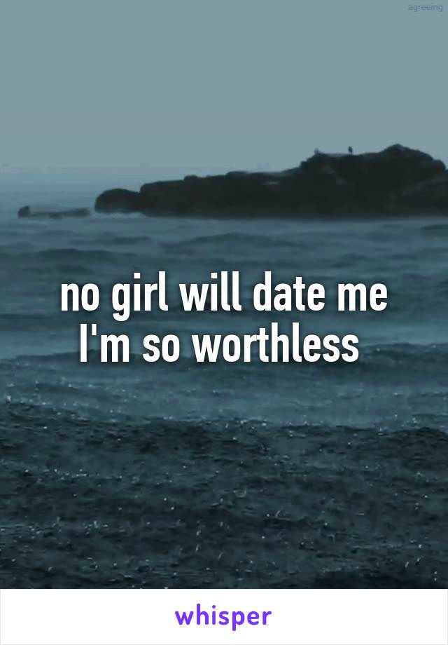 no girl will date me I'm so worthless 