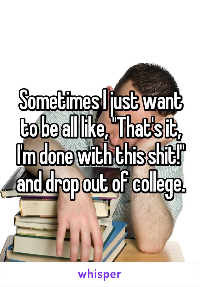 Sometimes I just want to be all like, "That's it, I'm done with this shit!" and drop out of college.