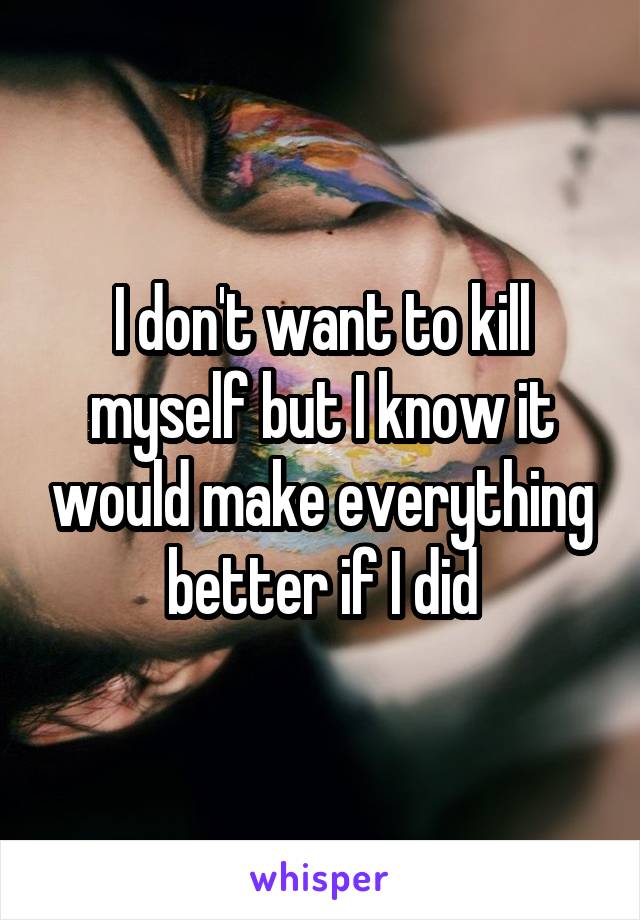 I don't want to kill myself but I know it would make everything better if I did