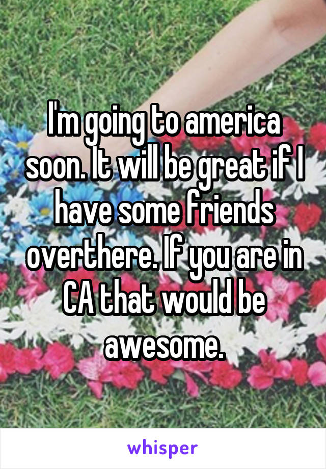 I'm going to america soon. It will be great if I have some friends overthere. If you are in CA that would be awesome.