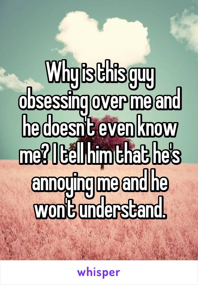 Why is this guy obsessing over me and he doesn't even know me? I tell him that he's annoying me and he won't understand.