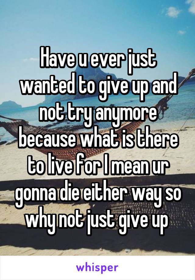 Have u ever just wanted to give up and not try anymore because what is there to live for I mean ur gonna die either way so why not just give up 