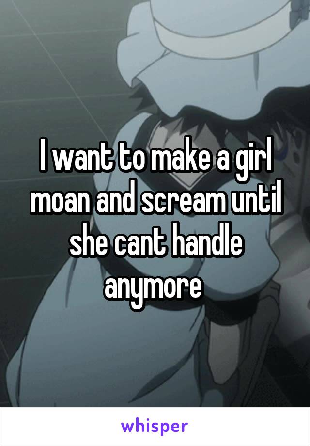 I want to make a girl moan and scream until she cant handle anymore 