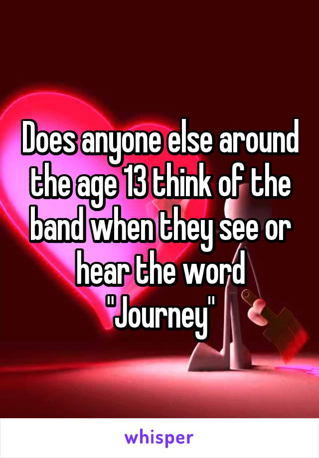 Does anyone else around the age 13 think of the band when they see or hear the word "Journey"