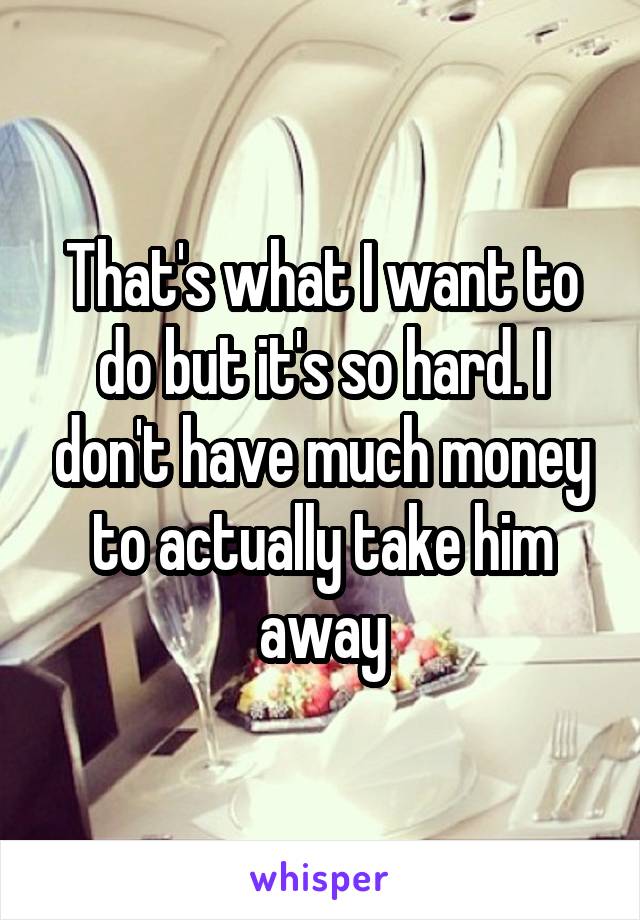 That's what I want to do but it's so hard. I don't have much money to actually take him away