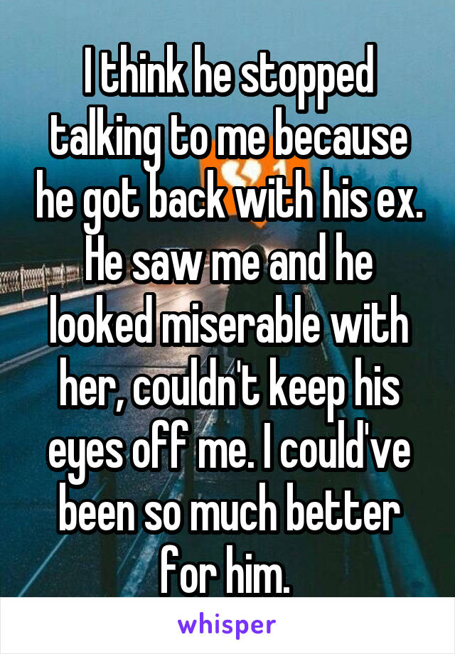 I think he stopped talking to me because he got back with his ex. He saw me and he looked miserable with her, couldn't keep his eyes off me. I could've been so much better for him. 