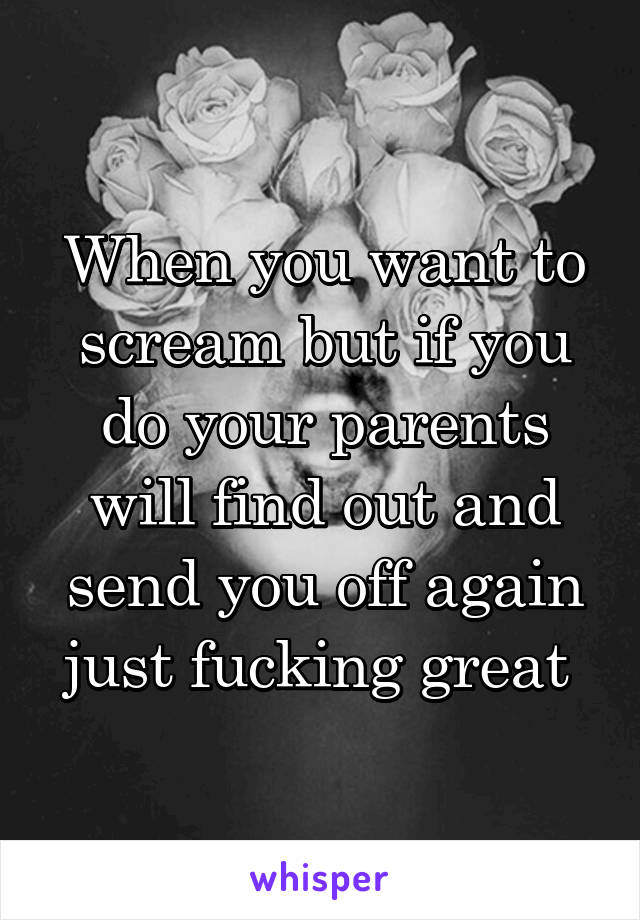 When you want to scream but if you do your parents will find out and send you off again just fucking great 