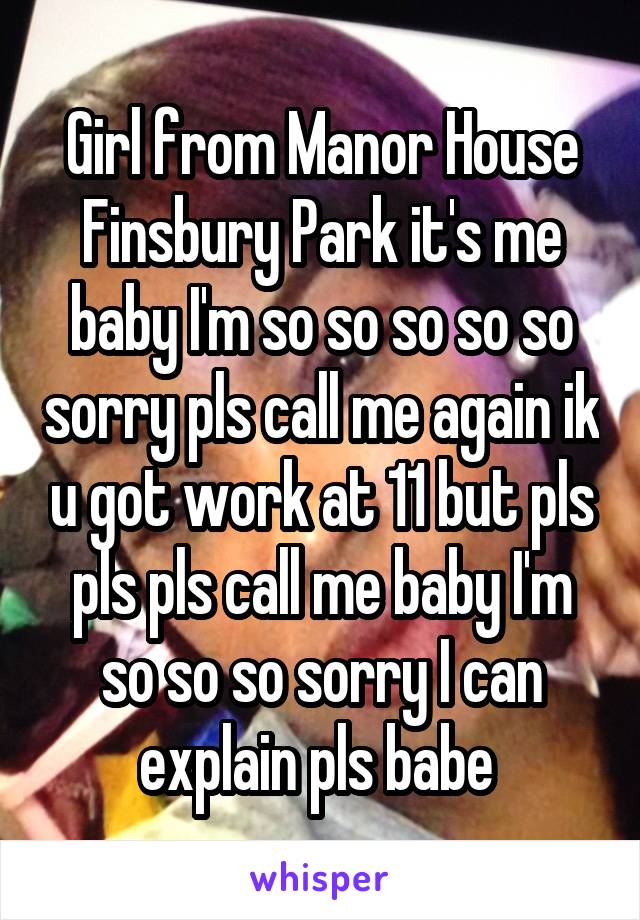 Girl from Manor House Finsbury Park it's me baby I'm so so so so so sorry pls call me again ik u got work at 11 but pls pls pls call me baby I'm so so so sorry I can explain pls babe 