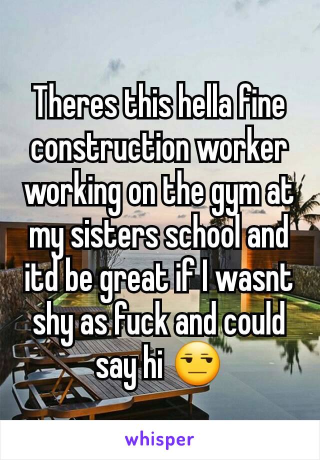 Theres this hella fine construction worker working on the gym at my sisters school and itd be great if I wasnt shy as fuck and could say hi 😒