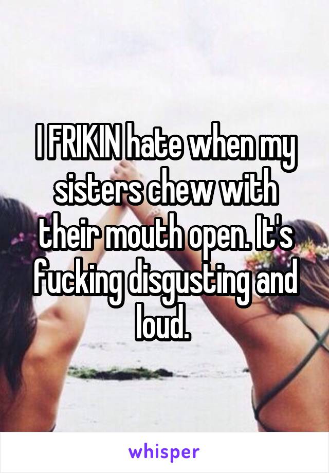 I FRIKIN hate when my sisters chew with their mouth open. It's fucking disgusting and loud. 