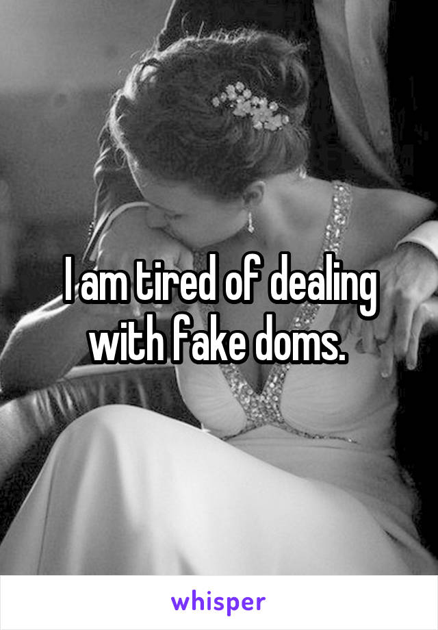 I am tired of dealing with fake doms. 