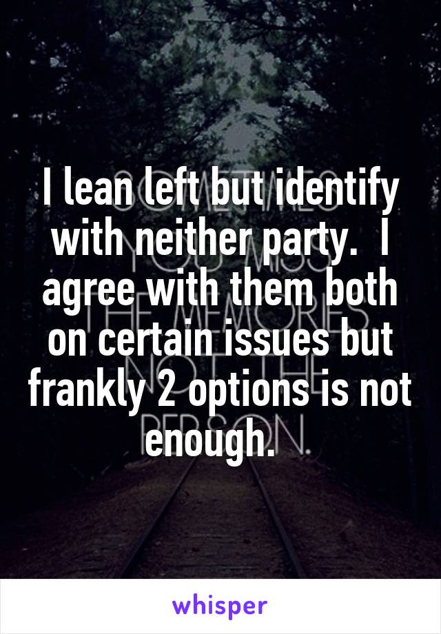 I lean left but identify with neither party.  I agree with them both on certain issues but frankly 2 options is not enough.  