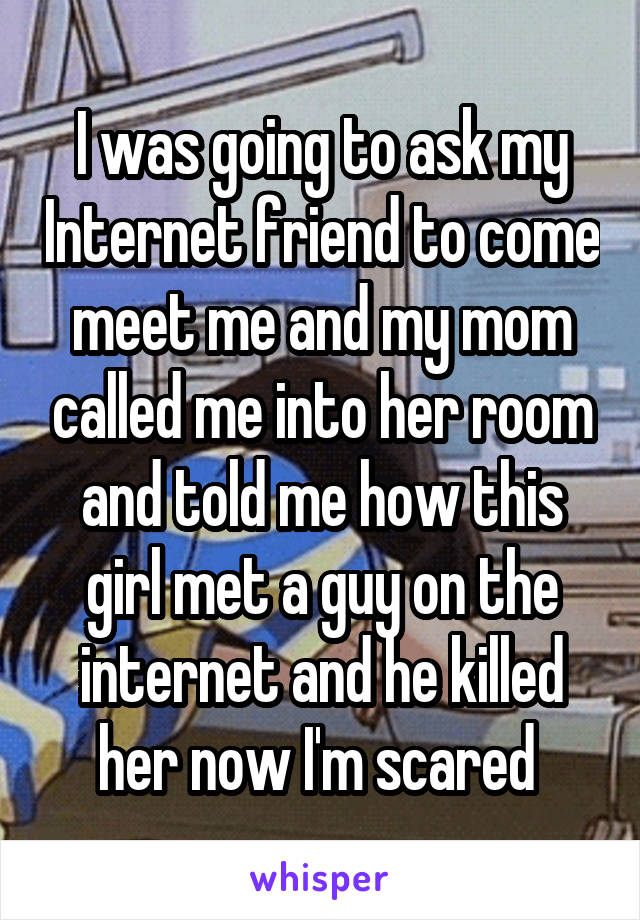 I was going to ask my Internet friend to come meet me and my mom called me into her room and told me how this girl met a guy on the internet and he killed her now I'm scared 