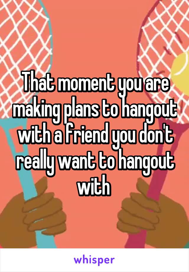 That moment you are making plans to hangout with a friend you don't really want to hangout with 