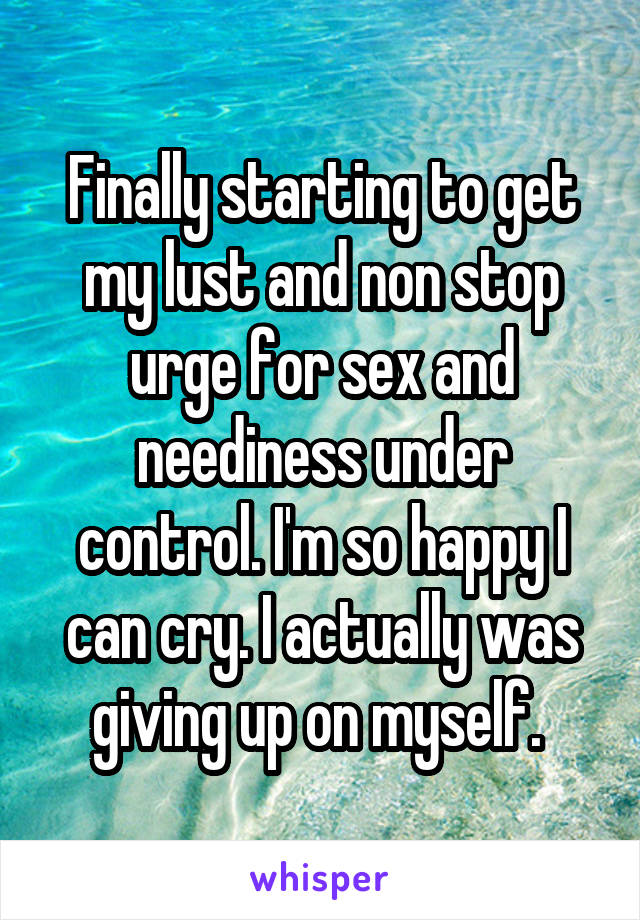 Finally starting to get my lust and non stop urge for sex and neediness under control. I'm so happy I can cry. I actually was giving up on myself. 