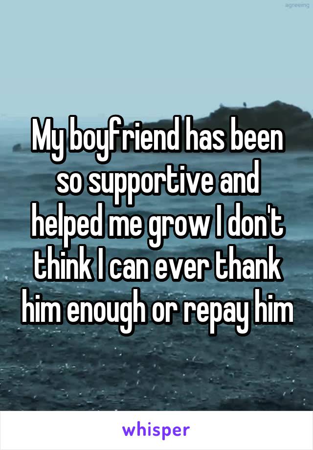 My boyfriend has been so supportive and helped me grow I don't think I can ever thank him enough or repay him