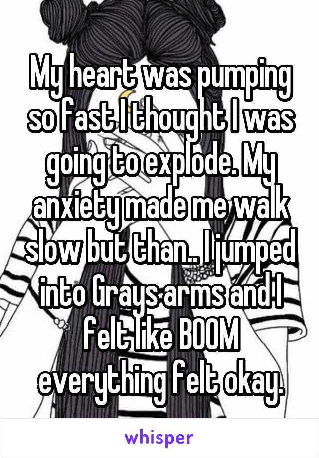My heart was pumping so fast I thought I was going to explode. My anxiety made me walk slow but than.. I jumped into Grays arms and I felt like BOOM everything felt okay.