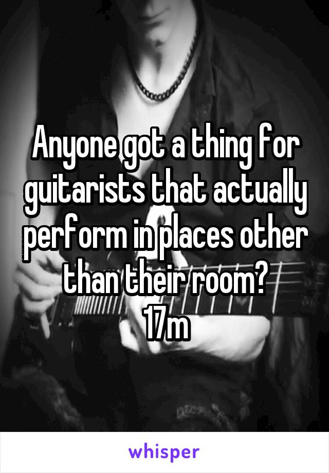 Anyone got a thing for guitarists that actually perform in places other than their room?
17m