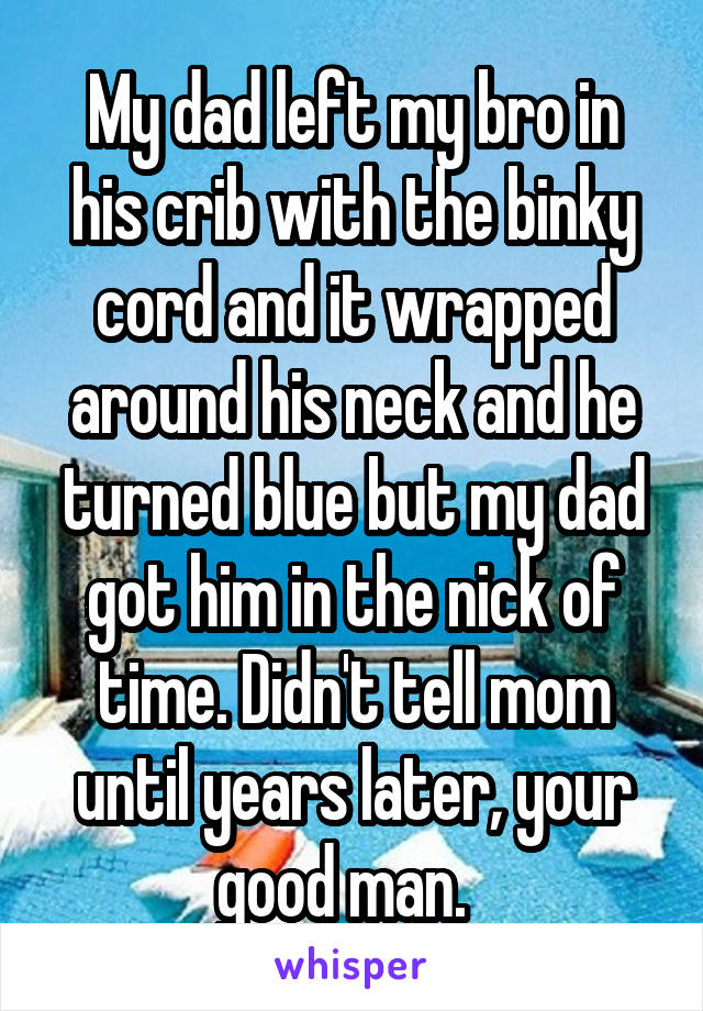 My dad left my bro in his crib with the binky cord and it wrapped around his neck and he turned blue but my dad got him in the nick of time. Didn't tell mom until years later, your good man.  