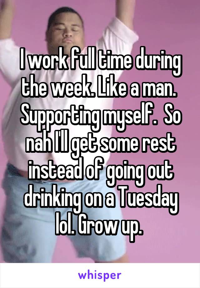 I work full time during the week. Like a man.  Supporting myself.  So nah I'll get some rest instead of going out drinking on a Tuesday lol. Grow up. 