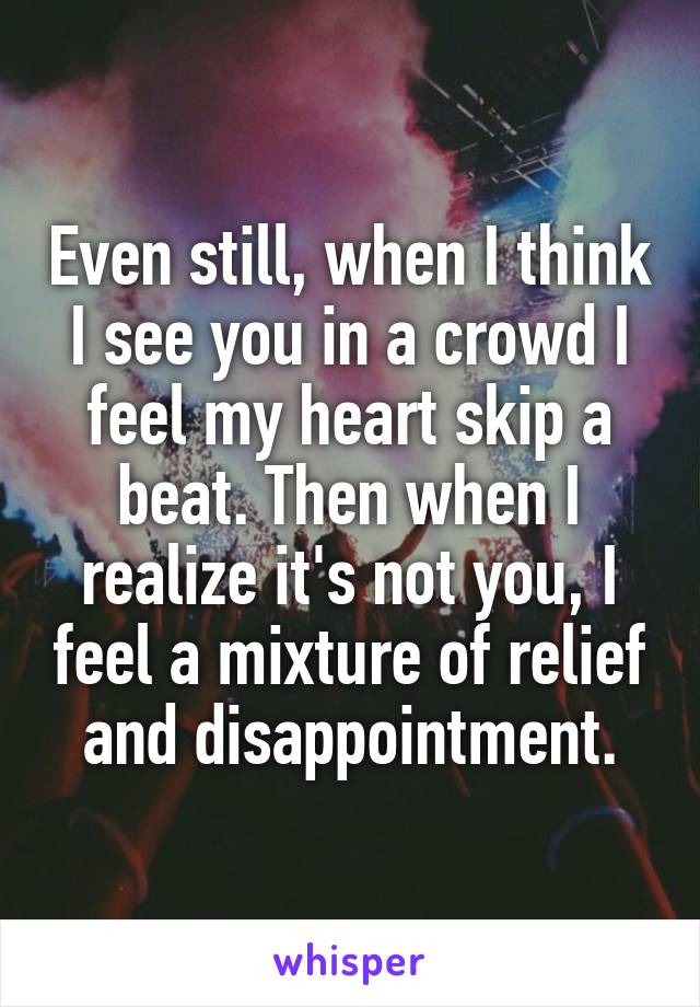 Even still, when I think I see you in a crowd I feel my heart skip a beat. Then when I realize it's not you, I feel a mixture of relief and disappointment.