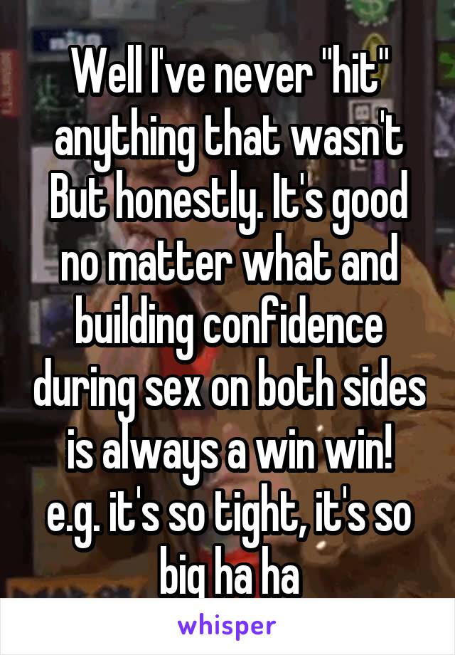 Well I've never "hit" anything that wasn't
But honestly. It's good no matter what and building confidence during sex on both sides is always a win win!
e.g. it's so tight, it's so big ha ha