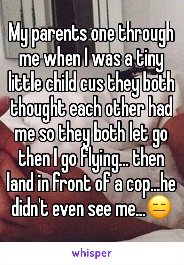 My parents one through me when I was a tiny little child cus they both thought each other had me so they both let go then I go flying... then land in front of a cop...he didn't even see me...😑